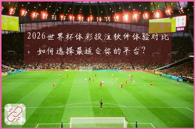 2026世界杯体彩投注软件体验对比，如何选择最适合你的平台？